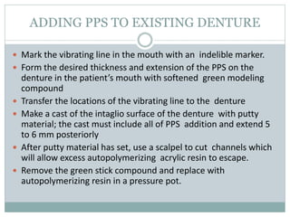 ADDING PPS TO EXISTING DENTURE
 Mark the vibrating line in the mouth with an indelible marker.
 Form the desired thickness and extension of the PPS on the
denture in the patient’s mouth with softened green modeling
compound
 Transfer the locations of the vibrating line to the denture
 Make a cast of the intaglio surface of the denture with putty
material; the cast must include all of PPS addition and extend 5
to 6 mm posteriorly
 After putty material has set, use a scalpel to cut channels which
will allow excess autopolymerizing acrylic resin to escape.
 Remove the green stick compound and replace with
autopolymerizing resin in a pressure pot.
 