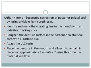 Arthur Nimmo - Suggested correction of posterior palatal seal
by using a visible light cured resin.
 Identify and mark the vibrating line in the mouth with an
indelible marking stick
 Roughen the denture surface in the posterior palatal seal
area with a carbide bur.
 Adapt the VLC resin
 Place the denture in the mouth and allow it to remain in
place for approximately 3 minutes. During this time the
material will flow.
 