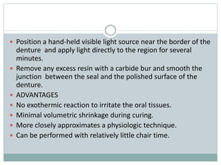  Position a hand-held visible light source near the border of the
denture and apply light directly to the region for several
minutes.
 Remove any excess resin with a carbide bur and smooth the
junction between the seal and the polished surface of the
denture.
 ADVANTAGES
 No exothermic reaction to irritate the oral tissues.
 Minimal volumetric shrinkage during curing.
 More closely approximates a physiologic technique.
 Can be performed with relatively little chair time.
 