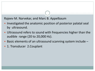 Rajeev M. Narvekar, and Marc B. Appelbaum
 Investigated the anatomic position of posterior palatal seal
by ultrasound.
 Ultrasound refers to sound with frequencies higher than the
audible range (20 to 20,000 Hz).
 Basic elements of an ultrasound scanning system include –
 1. Transducer 2.Couplant
 