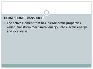 ULTRA SOUND TRANSDUCER
 The active element that has piezoelectric properties
which transform mechanical energy into electric energy
and vice versa
 