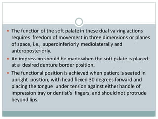  The function of the soft palate in these dual valving actions
requires freedom of movement in three dimensions or planes
of space, i.e., superoinferiorly, mediolaterally and
anteroposteriorly.
 An impression should be made when the soft palate is placed
at a desired denture border position.
 The functional position is achieved when patient is seated in
upright position, with head flexed 30 degrees forward and
placing the tongue under tension against either handle of
impression tray or dentist’s fingers, and should not protrude
beyond lips.
 