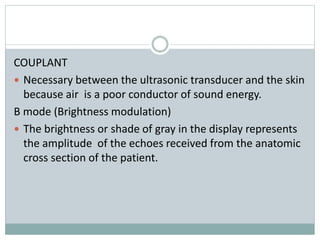 COUPLANT
 Necessary between the ultrasonic transducer and the skin
because air is a poor conductor of sound energy.
B mode (Brightness modulation)
 The brightness or shade of gray in the display represents
the amplitude of the echoes received from the anatomic
cross section of the patient.
 