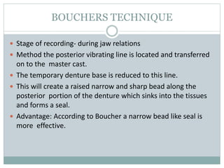 BOUCHERS TECHNIQUE
 Stage of recording- during jaw relations
 Method the posterior vibrating line is located and transferred
on to the master cast.
 The temporary denture base is reduced to this line.
 This will create a raised narrow and sharp bead along the
posterior portion of the denture which sinks into the tissues
and forms a seal.
 Advantage: According to Boucher a narrow bead like seal is
more effective.
 