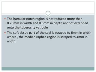  The hamular notch region is not reduced more than
0.25mm in width and 0.5mm in depth andnot extended
onto the tuberosity vetibule
 The soft tissue part of the seal is scraped to 6mm in width
where , the median raphae region is scraped to 4mm in
width
 