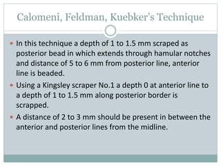 Calomeni, Feldman, Kuebker’s Technique
 In this technique a depth of 1 to 1.5 mm scraped as
posterior bead in which extends through hamular notches
and distance of 5 to 6 mm from posterior line, anterior
line is beaded.
 Using a Kingsley scraper No.1 a depth 0 at anterior line to
a depth of 1 to 1.5 mm along posterior border is
scrapped.
 A distance of 2 to 3 mm should be present in between the
anterior and posterior lines from the midline.
 