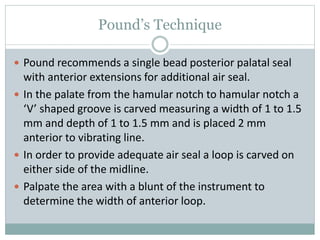 Pound’s Technique
 Pound recommends a single bead posterior palatal seal
with anterior extensions for additional air seal.
 In the palate from the hamular notch to hamular notch a
‘V’ shaped groove is carved measuring a width of 1 to 1.5
mm and depth of 1 to 1.5 mm and is placed 2 mm
anterior to vibrating line.
 In order to provide adequate air seal a loop is carved on
either side of the midline.
 Palpate the area with a blunt of the instrument to
determine the width of anterior loop.
 