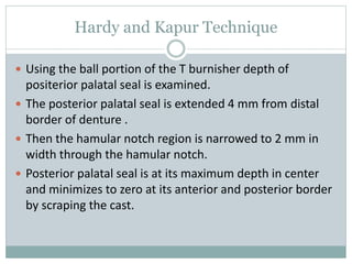 Hardy and Kapur Technique
 Using the ball portion of the T burnisher depth of
positerior palatal seal is examined.
 The posterior palatal seal is extended 4 mm from distal
border of denture .
 Then the hamular notch region is narrowed to 2 mm in
width through the hamular notch.
 Posterior palatal seal is at its maximum depth in center
and minimizes to zero at its anterior and posterior border
by scraping the cast.
 