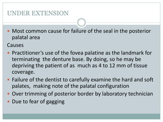 UNDER EXTENSION
 Most common cause for failure of the seal in the posterior
palatal area
Causes
 Practitioner’s use of the fovea palatine as the landmark for
terminating the denture base. By doing, so he may be
depriving the patient of as much as 4 to 12 mm of tissue
coverage.
 Failure of the dentist to carefully examine the hard and soft
palates, making note of the palatal configuration
 Over trimming of posterior border by laboratory technician
 Due to fear of gagging
 