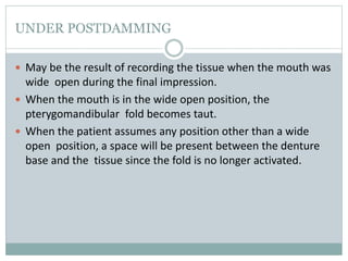 UNDER POSTDAMMING
 May be the result of recording the tissue when the mouth was
wide open during the final impression.
 When the mouth is in the wide open position, the
pterygomandibular fold becomes taut.
 When the patient assumes any position other than a wide
open position, a space will be present between the denture
base and the tissue since the fold is no longer activated.
 