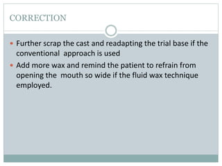 CORRECTION
 Further scrap the cast and readapting the trial base if the
conventional approach is used
 Add more wax and remind the patient to refrain from
opening the mouth so wide if the fluid wax technique
employed.
 
