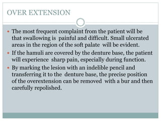 OVER EXTENSION
 The most frequent complaint from the patient will be
that swallowing is painful and difficult. Small ulcerated
areas in the region of the soft palate will be evident.
 If the hamuli are covered by the denture base, the patient
will experience sharp pain, especially during function.
 By marking the lesion with an indelible pencil and
transferring it to the denture base, the precise position
of the overextension can be removed with a bur and then
carefully repolished.
 