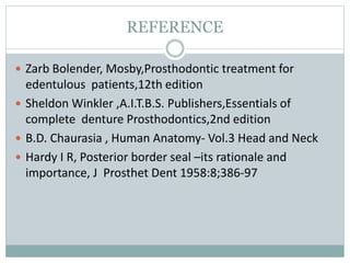 REFERENCE
 Zarb Bolender, Mosby,Prosthodontic treatment for
edentulous patients,12th edition
 Sheldon Winkler ,A.I.T.B.S. Publishers,Essentials of
complete denture Prosthodontics,2nd edition
 B.D. Chaurasia , Human Anatomy- Vol.3 Head and Neck
 Hardy I R, Posterior border seal –its rationale and
importance, J Prosthet Dent 1958:8;386-97
 