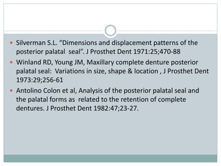  Silverman S.L. “Dimensions and displacement patterns of the
posterior palatal seal”. J Prosthet Dent 1971:25;470-88
 Winland RD, Young JM, Maxillary complete denture posterior
palatal seal: Variations in size, shape & location , J Prosthet Dent
1973:29;256-61
 Antolino Colon et al, Analysis of the posterior palatal seal and
the palatal forms as related to the retention of complete
dentures. J Prosthet Dent 1982:47;23-27.
 