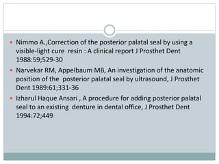  Nimmo A.,Correction of the posterior palatal seal by using a
visible-light cure resin : A clinical report J Prosthet Dent
1988:59;529-30
 Narvekar RM, Appelbaum MB, An investigation of the anatomic
position of the posterior palatal seal by ultrasound, J Prosthet
Dent 1989:61;331-36
 Izharul Haque Ansari , A procedure for adding posterior palatal
seal to an existing denture in dental office, J Prosthet Dent
1994:72;449
 
