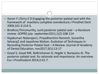  Aaron Y J,Terry E D.Engaging the posterior palatal seal with the
framework of maxillary complete overdenture.J Prosthet Dent
2009;101:3:214-5.
 Bindhoo,Thirumurthy, sunil.posterior palatal seal – a literature
review. IJOPRD july- september2011;1(2):108-114
 Rajakumari Natarajan1, Priyadharshini Ramesh, Sunantha
Selvaraj2 and Jayashree Mohan. Evolution of Techniques in
Recording Posterior Palatal Seal – A Review. Journal of Academy
of Dental Education, nov2017;3(1):13-17
 Goyal S, Goyal MK, Balkrishanan D, Hegde V, Narayana AI. The
posterior palatal seal: Its rationale and importance: An overview.
Eur J Prosthodont 2014;2:41-7.
 