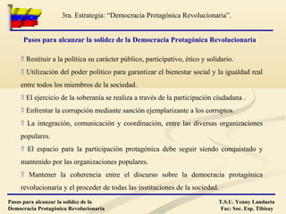 Pasos para alcanzar la solidez de la
Democracia Protagónica Revolucionaria
T.S.U. Yenny Landaeta
Fac: Soc. Esp. Tibisay
3ra. Estrategia: “Democracia Protagónica Revolucionaria”.
۩ Restituir a la política su carácter público, participativo, ético y solidario.
۩ Utilización del poder político para garantizar el bienestar social y la igualdad real
entre todos los miembros de la sociedad.
۩ El ejercicio de la soberanía se realiza a través de la participación ciudadana .
۩ Enfrentar la corrupción mediante sanción ejemplarizante a los corruptos.
۩ La integración, comunicación y coordinación, entre las diversas organizaciones
populares.
۩ El espacio para la participación protagónica debe seguir siendo conquistado y
mantenido por las organizaciones populares.
۩ Mantener la coherencia entre el discurso sobre la democracia protagónica
revolucionaria y el proceder de todas las instituciones de la sociedad.
Pasos para alcanzar la solidez de la Democracia Protagónica Revolucionaria
 