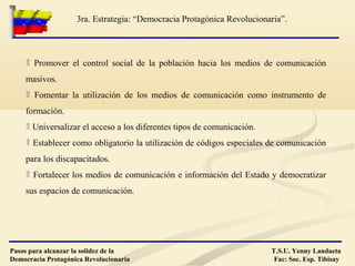 ۩ Promover el control social de la población hacia los medios de comunicación
masivos.
۩ Fomentar la utilización de los medios de comunicación como instrumento de
formación.
۩ Universalizar el acceso a los diferentes tipos de comunicación.
۩ Establecer como obligatorio la utilización de códigos especiales de comunicación
para los discapacitados.
۩ Fortalecer los medios de comunicación e información del Estado y democratizar
sus espacios de comunicación.
T.S.U. Yenny Landaeta
Fac: Soc. Esp. Tibisay
3ra. Estrategia: “Democracia Protagónica Revolucionaria”.
Pasos para alcanzar la solidez de la
Democracia Protagónica Revolucionaria
 