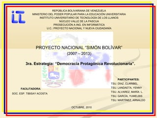 REPÚBLICA BOLIVARIANA DE VENEZUELA
MINISTERIO DEL PODER POPULAR PARA LA EDUCACIÓN UNIVERSITARIA
INSTITUTO UNIVERSITARIO DE TECNOLOGÍA DE LOS LLANOS
NÚCLEO VALLE DE LA PASCUA
PROSECUCIÓN A ING. EN INFORMÁTICA
U.C.: PROYECTO NACIONAL Y NUEVA CIUDADANÍA
PROYECTO NACIONAL “SIMÓN BOLÍVAR”
(2007 – 2013)
3ra. Estrategia: “Democracia Protagónica Revolucionaria”.
PARTICIPANTES:
TSU. DÍAZ, CLARIBEL
TSU. LANDAETA, YENNY
TSU. ALVAREZ, MARÍA L.
TSU. GARCÍA, YUMELBIS
TSU. MARTÍNEZ, ARNALDO
FACILITADORA:
SOC. ESP. TIBISAY ACOSTA
OCTUBRE, 2010
 