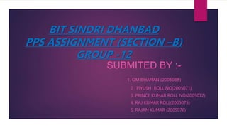 BIT SINDRI DHANBAD
PPS ASSIGNMENT (SECTION –B)
GROUP -12
SUBMITED BY :-
1. OM SHARAN (2005068)
2 . PIYUSH ROLL NO(2005071)
3. PRINCE KUMAR ROLL NO(2005072)
4. RAJ KUMAR ROLL(2005075)
5. RAJAN KUMAR (2005076)
 