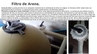 Filtro de Arena.
Arena de sílice: La arena de sílice es un compuesto resultante de la combinación de sílice con oxígeno. Su fórmula es SiO2. Suelen tener una
granulometría de 0.3 a 0.8 mm. La colocación de la arena, puede hacerse, de diferentes maneras:
Filtración a través de un lecho multicapa: Consiste en colocar varias capas de granulometría decreciente. La ventaja de este método es que la
colmatación del filtro es más lenta, pues mejora la penetración en profundidad de las impurezas. Normalmente se usan sólo dos capas, siendo la
superior de un material más ligero (antracita, esquisto poroso, plástico, etc.) El diámetro efectivo de esta capa debe ser de 2 a 3 veces mayor que
el de la capa inferior. Puede añadirse una tercera capa, aunque sin efecto filtrante, en la parte más baja del filtro para favorecer el paso del agua
hacia el colector de salida. La profundidad o altura mínima de la arena en la superficie filtrante debe ser de 40 - 50 cm. Debe mantenerse un
espacio vacío por encima del lecho filtrante que ha de ser suficiente para permitir una expansión de la arena del 15 a 25% en el lavado
 
