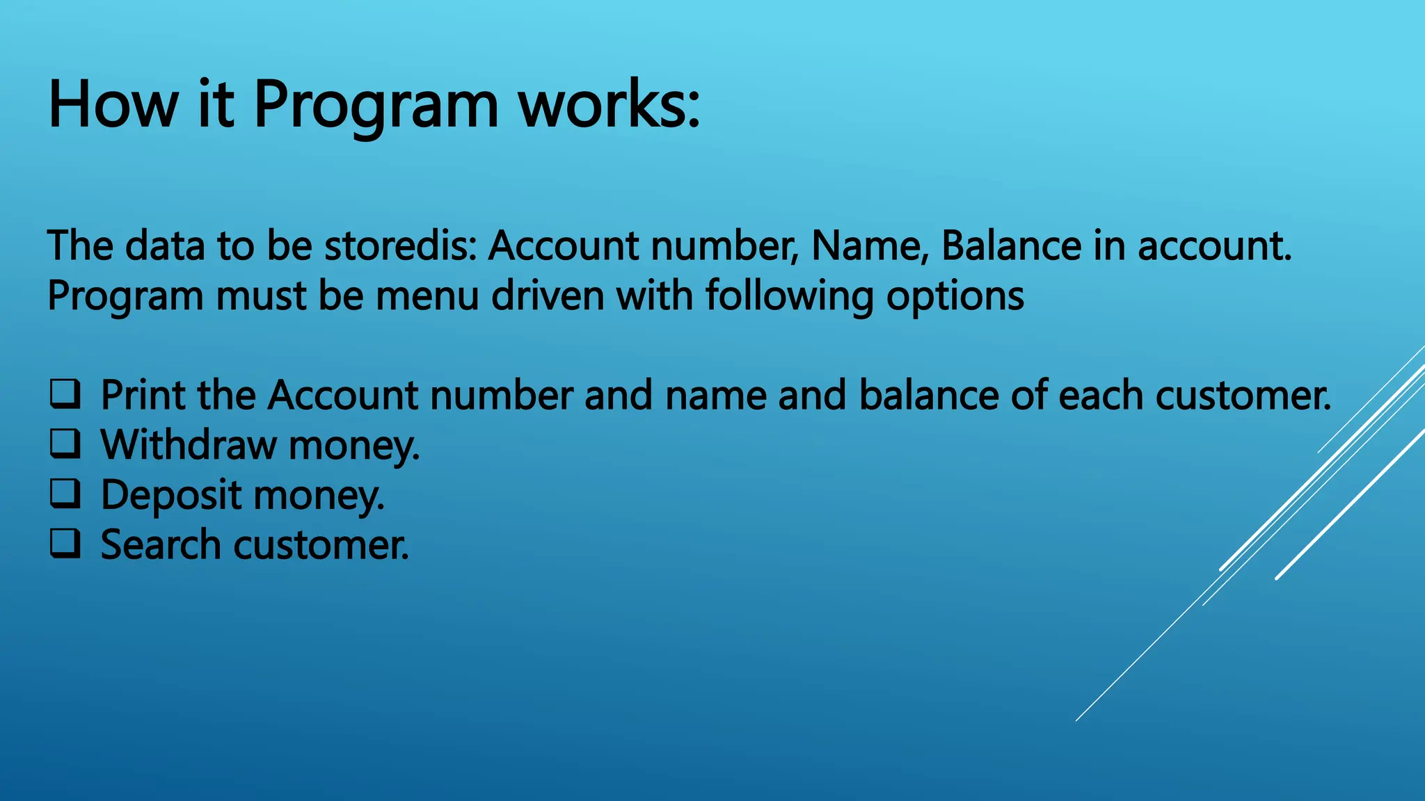 How it Program works:
The data to be storedis: Account number, Name, Balance in account.
Program must be menu driven with following options
 Print the Account number and name and balance of each customer.
 Withdraw money.
 Deposit money.
 Search customer.
 