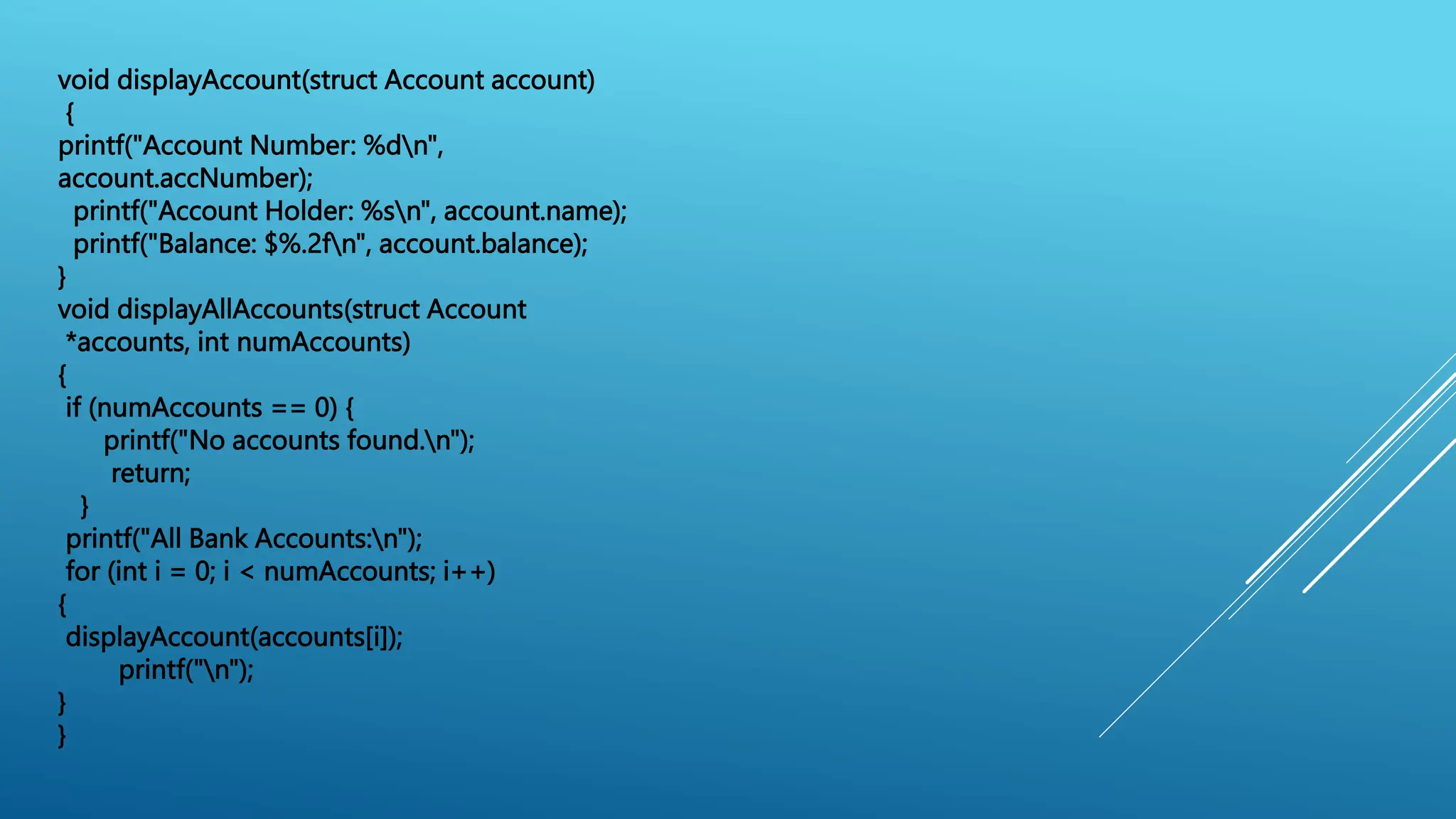 void displayAccount(struct Account account)
{
printf("Account Number: %dn",
account.accNumber);
printf("Account Holder: %sn", account.name);
printf("Balance: $%.2fn", account.balance);
}
void displayAllAccounts(struct Account
*accounts, int numAccounts)
{
if (numAccounts == 0) {
printf("No accounts found.n");
return;
}
printf("All Bank Accounts:n");
for (int i = 0; i < numAccounts; i++)
{
displayAccount(accounts[i]);
printf("n");
}
}
 