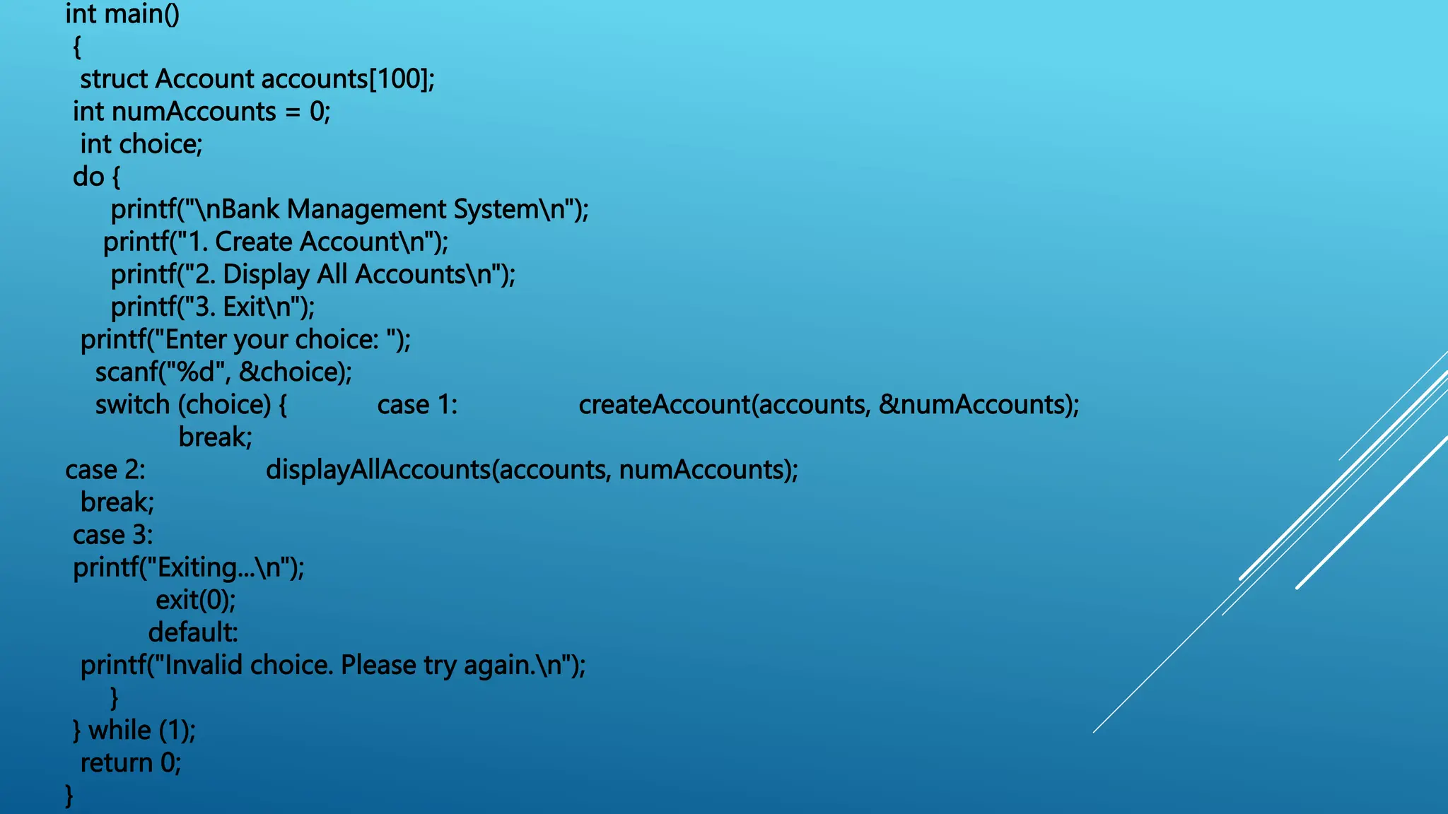 int main()
{
struct Account accounts[100];
int numAccounts = 0;
int choice;
do {
printf("nBank Management Systemn");
printf("1. Create Accountn");
printf("2. Display All Accountsn");
printf("3. Exitn");
printf("Enter your choice: ");
scanf("%d", &choice);
switch (choice) { case 1: createAccount(accounts, &numAccounts);
break;
case 2: displayAllAccounts(accounts, numAccounts);
break;
case 3:
printf("Exiting...n");
exit(0);
default:
printf("Invalid choice. Please try again.n");
}
} while (1);
return 0;
}
 
