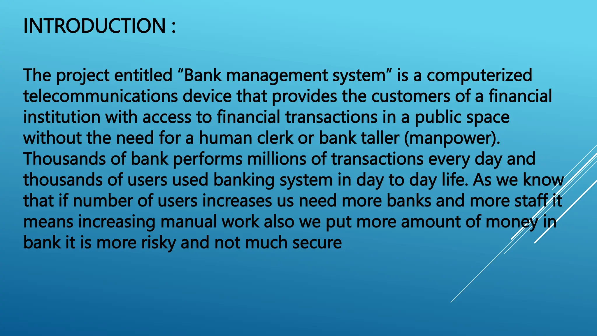 INTRODUCTION :
The project entitled “Bank management system” is a computerized
telecommunications device that provides the customers of a financial
institution with access to financial transactions in a public space
without the need for a human clerk or bank taller (manpower).
Thousands of bank performs millions of transactions every day and
thousands of users used banking system in day to day life. As we know
that if number of users increases us need more banks and more staff it
means increasing manual work also we put more amount of money in
bank it is more risky and not much secure
 
