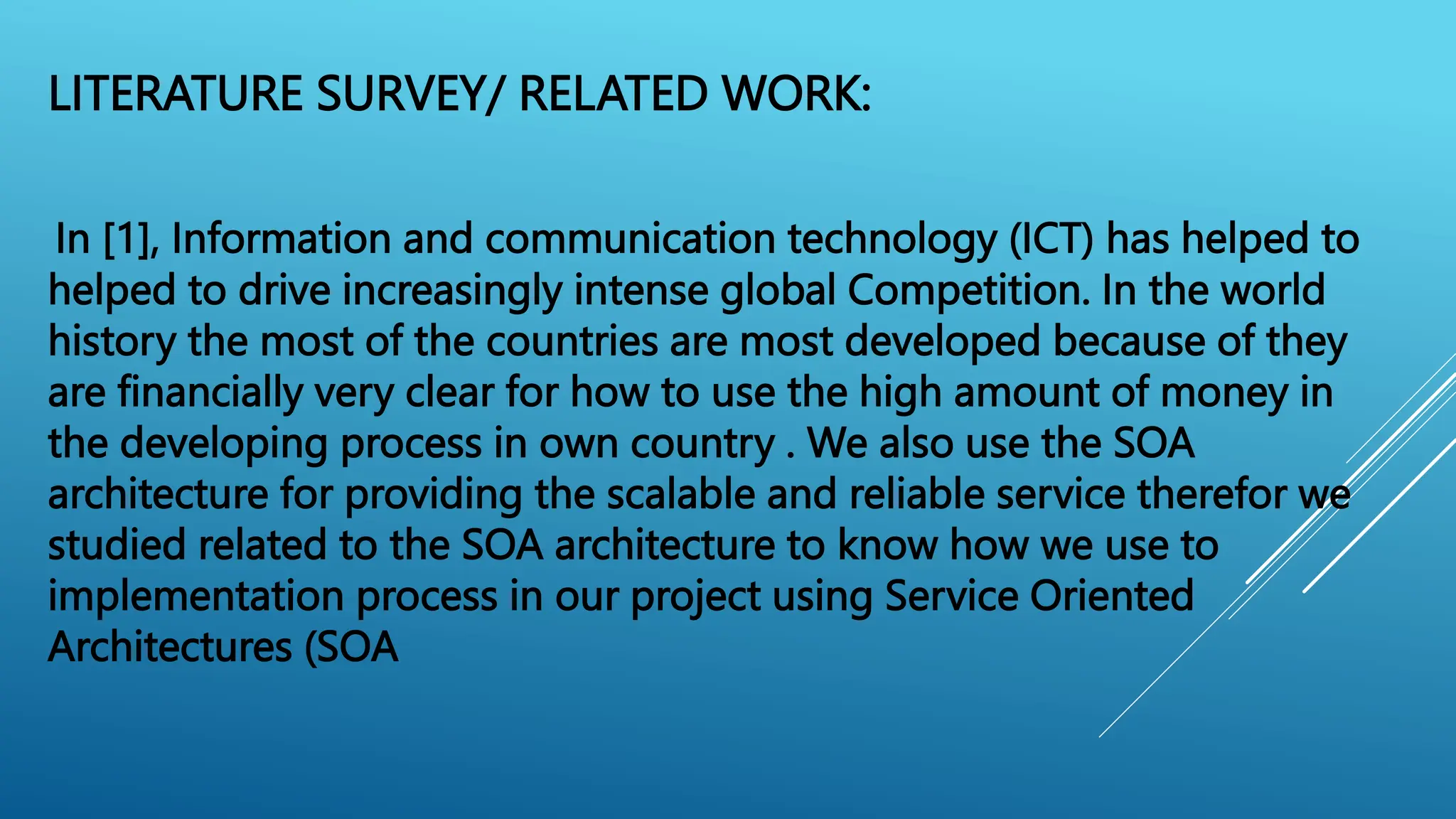 LITERATURE SURVEY/ RELATED WORK:
In [1], Information and communication technology (ICT) has helped to
helped to drive increasingly intense global Competition. In the world
history the most of the countries are most developed because of they
are financially very clear for how to use the high amount of money in
the developing process in own country . We also use the SOA
architecture for providing the scalable and reliable service therefor we
studied related to the SOA architecture to know how we use to
implementation process in our project using Service Oriented
Architectures (SOA
 