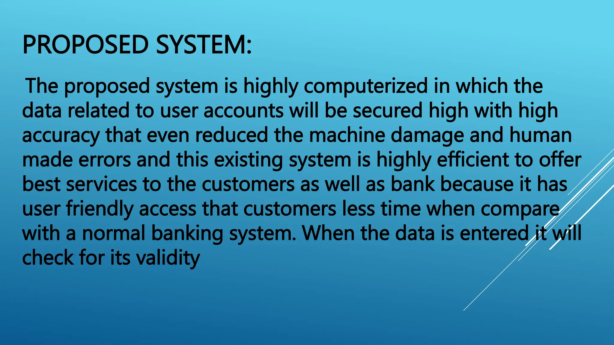PROPOSED SYSTEM:
The proposed system is highly computerized in which the
data related to user accounts will be secured high with high
accuracy that even reduced the machine damage and human
made errors and this existing system is highly efficient to offer
best services to the customers as well as bank because it has
user friendly access that customers less time when compare
with a normal banking system. When the data is entered it will
check for its validity
 