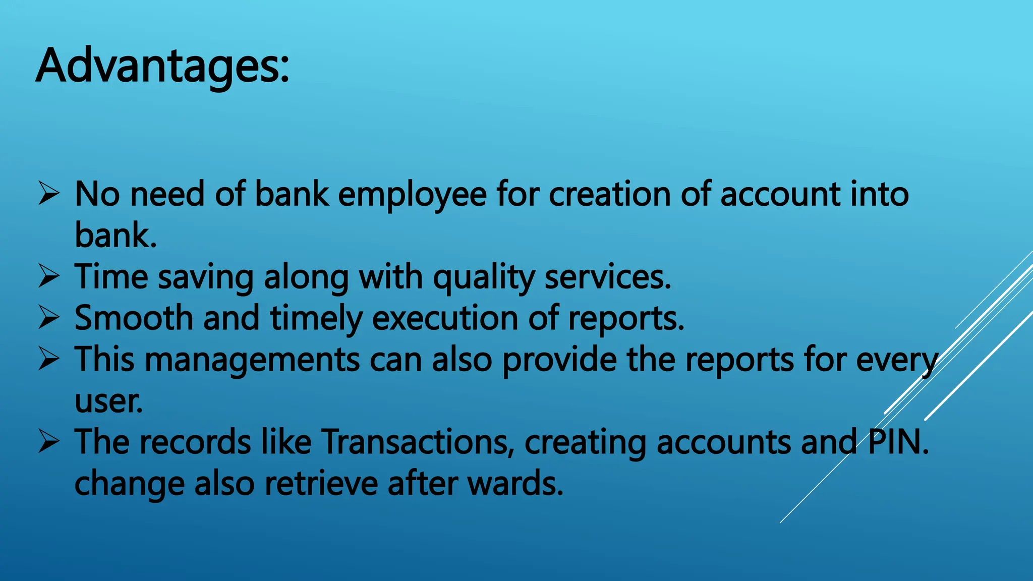 Advantages:
 No need of bank employee for creation of account into
bank.
 Time saving along with quality services.
 Smooth and timely execution of reports.
 This managements can also provide the reports for every
user.
 The records like Transactions, creating accounts and PIN.
change also retrieve after wards.
 