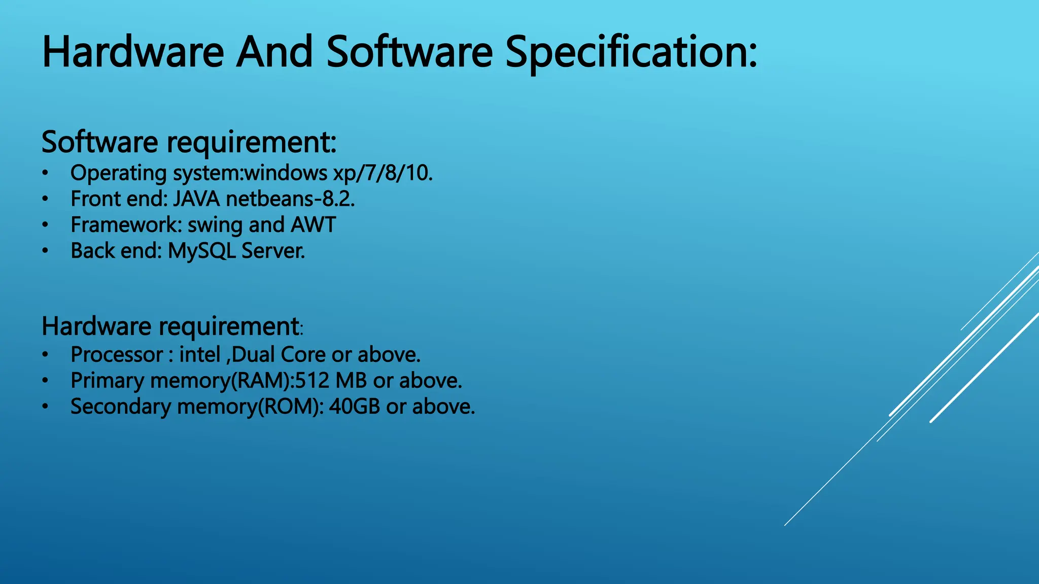 Hardware And Software Specification:
Software requirement:
• Operating system:windows xp/7/8/10.
• Front end: JAVA netbeans-8.2.
• Framework: swing and AWT
• Back end: MySQL Server.
Hardware requirement:
• Processor : intel ,Dual Core or above.
• Primary memory(RAM):512 MB or above.
• Secondary memory(ROM): 40GB or above.
 