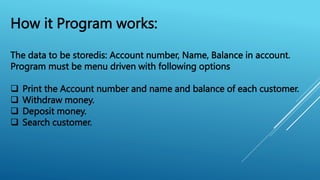 How it Program works:
The data to be storedis: Account number, Name, Balance in account.
Program must be menu driven with following options
 Print the Account number and name and balance of each customer.
 Withdraw money.
 Deposit money.
 Search customer.
 