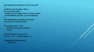 void displayAccount(struct Account account)
{
printf("Account Number: %dn",
account.accNumber);
printf("Account Holder: %sn", account.name);
printf("Balance: $%.2fn", account.balance);
}
void displayAllAccounts(struct Account
*accounts, int numAccounts)
{
if (numAccounts == 0) {
printf("No accounts found.n");
return;
}
printf("All Bank Accounts:n");
for (int i = 0; i < numAccounts; i++)
{
displayAccount(accounts[i]);
printf("n");
}
}
 