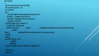 int main()
{
struct Account accounts[100];
int numAccounts = 0;
int choice;
do {
printf("nBank Management Systemn");
printf("1. Create Accountn");
printf("2. Display All Accountsn");
printf("3. Exitn");
printf("Enter your choice: ");
scanf("%d", &choice);
switch (choice) { case 1: createAccount(accounts, &numAccounts);
break;
case 2: displayAllAccounts(accounts, numAccounts);
break;
case 3:
printf("Exiting...n");
exit(0);
default:
printf("Invalid choice. Please try again.n");
}
} while (1);
return 0;
}
 
