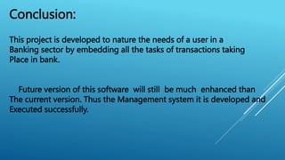 Conclusion:
This project is developed to nature the needs of a user in a
Banking sector by embedding all the tasks of transactions taking
Place in bank.
Future version of this software will still be much enhanced than
The current version. Thus the Management system it is developed and
Executed successfully.
 