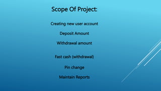 Scope Of Project:
Creating new user account
Deposit Amount
Withdrawal amount
Fast cash (withdrawal)
Pin change
Maintain Reports
 