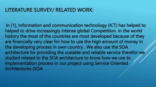 LITERATURE SURVEY/ RELATED WORK:
In [1], Information and communication technology (ICT) has helped to
helped to drive increasingly intense global Competition. In the world
history the most of the countries are most developed because of they
are financially very clear for how to use the high amount of money in
the developing process in own country . We also use the SOA
architecture for providing the scalable and reliable service therefor we
studied related to the SOA architecture to know how we use to
implementation process in our project using Service Oriented
Architectures (SOA
 