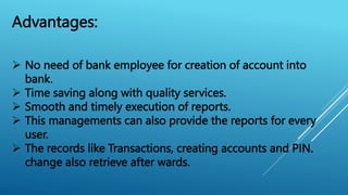 Advantages:
 No need of bank employee for creation of account into
bank.
 Time saving along with quality services.
 Smooth and timely execution of reports.
 This managements can also provide the reports for every
user.
 The records like Transactions, creating accounts and PIN.
change also retrieve after wards.
 