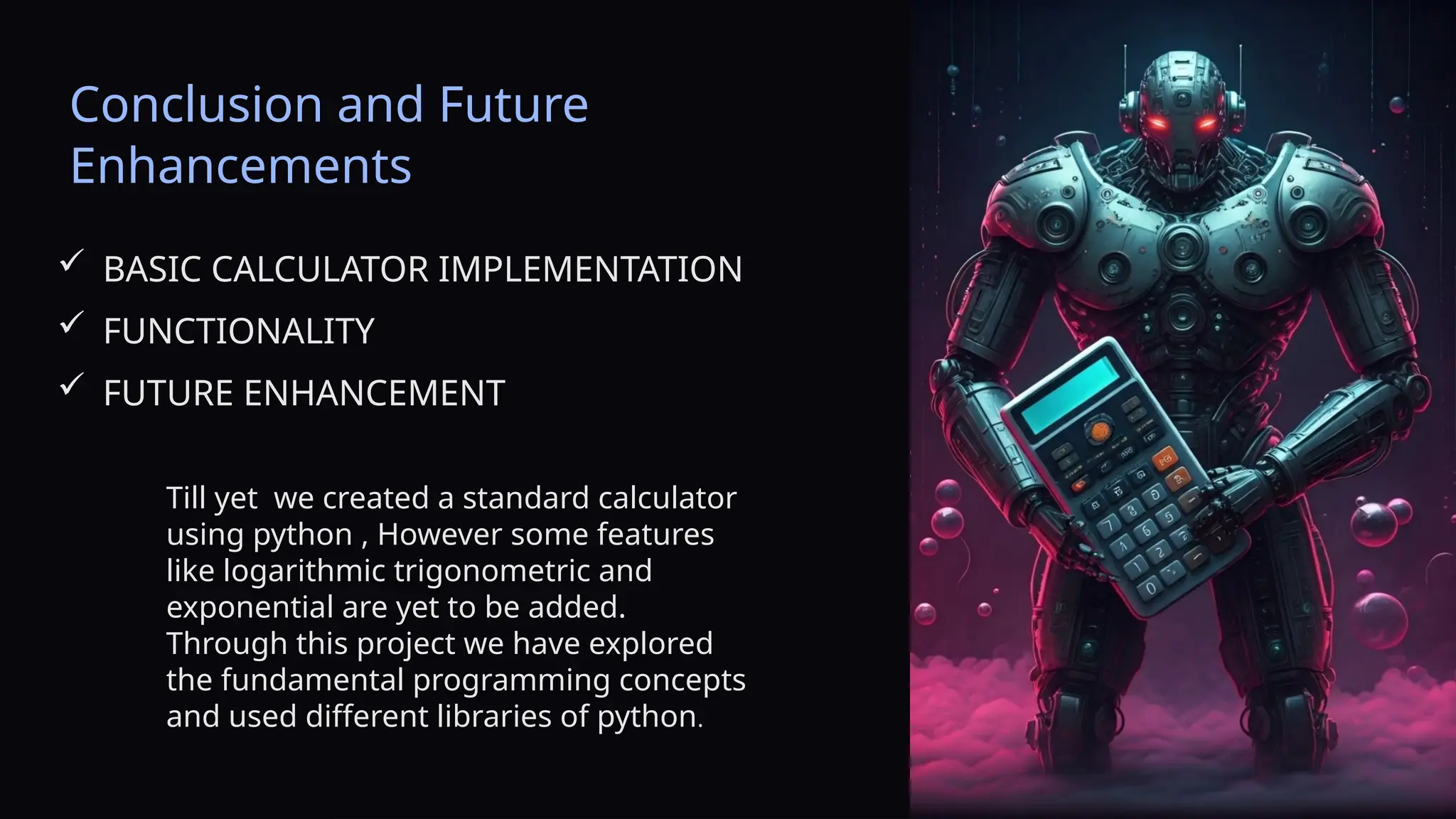Conclusion and Future
Enhancements
 BASIC CALCULATOR IMPLEMENTATION
 FUNCTIONALITY
 FUTURE ENHANCEMENT
Till yet we created a standard calculator
using python , However some features
like logarithmic trigonometric and
exponential are yet to be added.
Through this project we have explored
the fundamental programming concepts
and used different libraries of python.
 