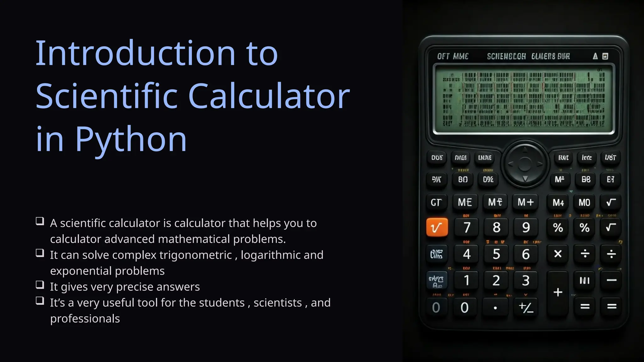 Introduction to
Scientific Calculator
in Python
 A scientific calculator is calculator that helps you to
calculator advanced mathematical problems.
 It can solve complex trigonometric , logarithmic and
exponential problems
 It gives very precise answers
 It’s a very useful tool for the students , scientists , and
professionals
 