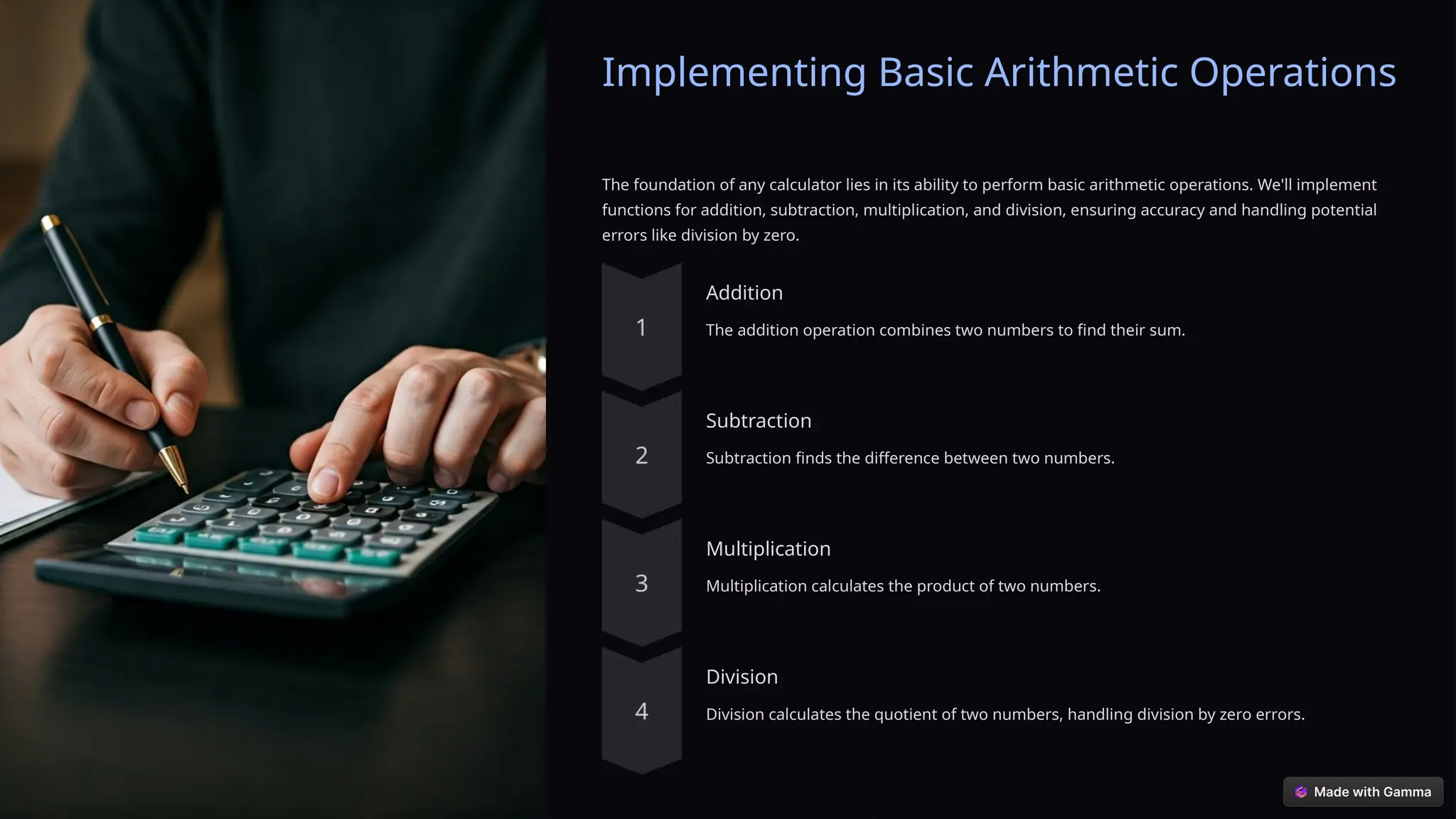 Implementing Basic Arithmetic Operations
The foundation of any calculator lies in its ability to perform basic arithmetic operations. We'll implement
functions for addition, subtraction, multiplication, and division, ensuring accuracy and handling potential
errors like division by zero.
Addition
The addition operation combines two numbers to find their sum.
Subtraction
Subtraction finds the difference between two numbers.
Multiplication
Multiplication calculates the product of two numbers.
Division
Division calculates the quotient of two numbers, handling division by zero errors.
 