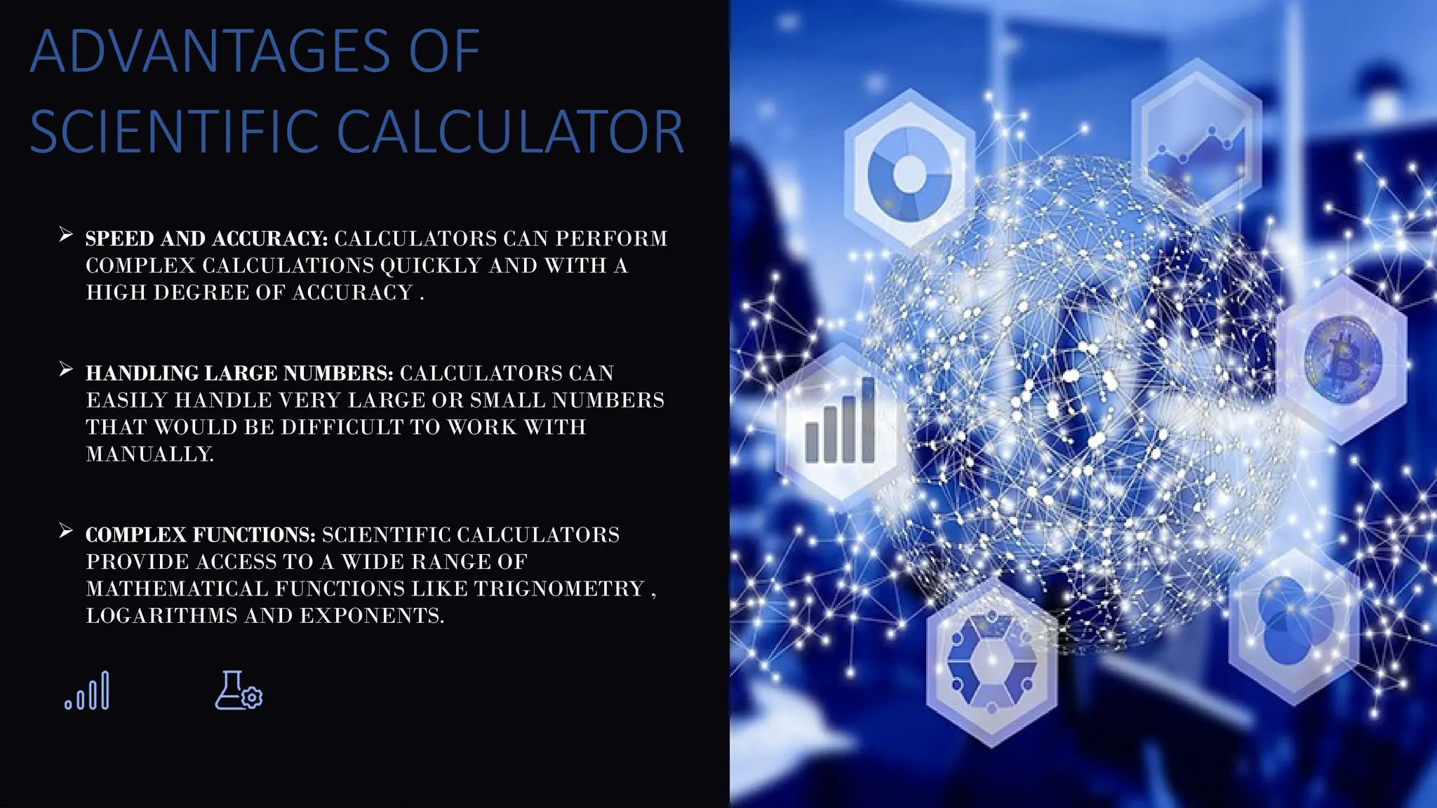  SPEED AND ACCURACY: CALCULATORS CAN PERFORM
COMPLEX CALCULATIONS QUICKLY AND WITH A
HIGH DEGREE OF ACCURACY .
 HANDLING LARGE NUMBERS: CALCULATORS CAN
EASILY HANDLE VERY LARGE OR SMALL NUMBERS
THAT WOULD BE DIFFICULT TO WORK WITH
MANUALLY.
 COMPLEX FUNCTIONS: SCIENTIFIC CALCULATORS
PROVIDE ACCESS TO A WIDE RANGE OF
MATHEMATICAL FUNCTIONS LIKE TRIGNOMETRY ,
LOGARITHMS AND EXPONENTS.
ADVANTAGES OF
SCIENTIFIC CALCULATOR
 