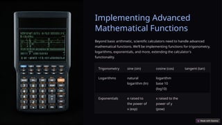 Implementing Advanced
Mathematical Functions
Beyond basic arithmetic, scientific calculators need to handle advanced
mathematical functions. We’ll be implementing functions for trigonometry,
logarithms, exponentials, and more, extending the calculator's
functionality.
Trigonometry sine (sin) cosine (cos) tangent (tan)
Logarithms natural
logarithm (ln)
logarithm
base 10
(log10)
Exponentials e raised to
the power of
x (exp)
x raised to the
power of y
(pow)
 