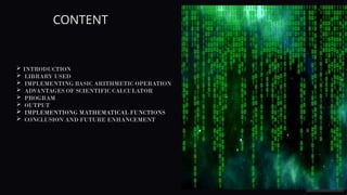 CONTENT
 INTRODUCTION
 LIBRARY USED
 IMPLEMENTING BASIC ARITHMETIC OPERATION
 ADVANTAGES OF SCIENTIFIC CALCULATOR
 PROGRAM
 OUTPUT
 IMPLEMENTIONG MATHEMATICAL FUNCTIONS
 CONCLUSION AND FUTURE ENHANCEMENT
 