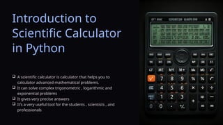 Introduction to
Scientific Calculator
in Python
 A scientific calculator is calculator that helps you to
calculator advanced mathematical problems.
 It can solve complex trigonometric , logarithmic and
exponential problems
 It gives very precise answers
 It’s a very useful tool for the students , scientists , and
professionals
 