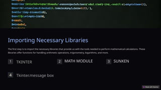 Importing Necessary Libraries
The first step is to import the necessary libraries that provide us with the tools needed to perform mathematical calculations. These
libraries offer functions for handling arithmetic operations, trigonometry, logarithms, and more.
1 2 MATH MODULE 3 SUNKEN
TKINTER
4 Tkinter.message box
 