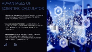  SPEED AND ACCURACY: CALCULATORS CAN PERFORM
COMPLEX CALCULATIONS QUICKLY AND WITH A
HIGH DEGREE OF ACCURACY .
 HANDLING LARGE NUMBERS: CALCULATORS CAN
EASILY HANDLE VERY LARGE OR SMALL NUMBERS
THAT WOULD BE DIFFICULT TO WORK WITH
MANUALLY.
 COMPLEX FUNCTIONS: SCIENTIFIC CALCULATORS
PROVIDE ACCESS TO A WIDE RANGE OF
MATHEMATICAL FUNCTIONS LIKE TRIGNOMETRY ,
LOGARITHMS AND EXPONENTS.
ADVANTAGES OF
SCIENTIFIC CALCULATOR
 