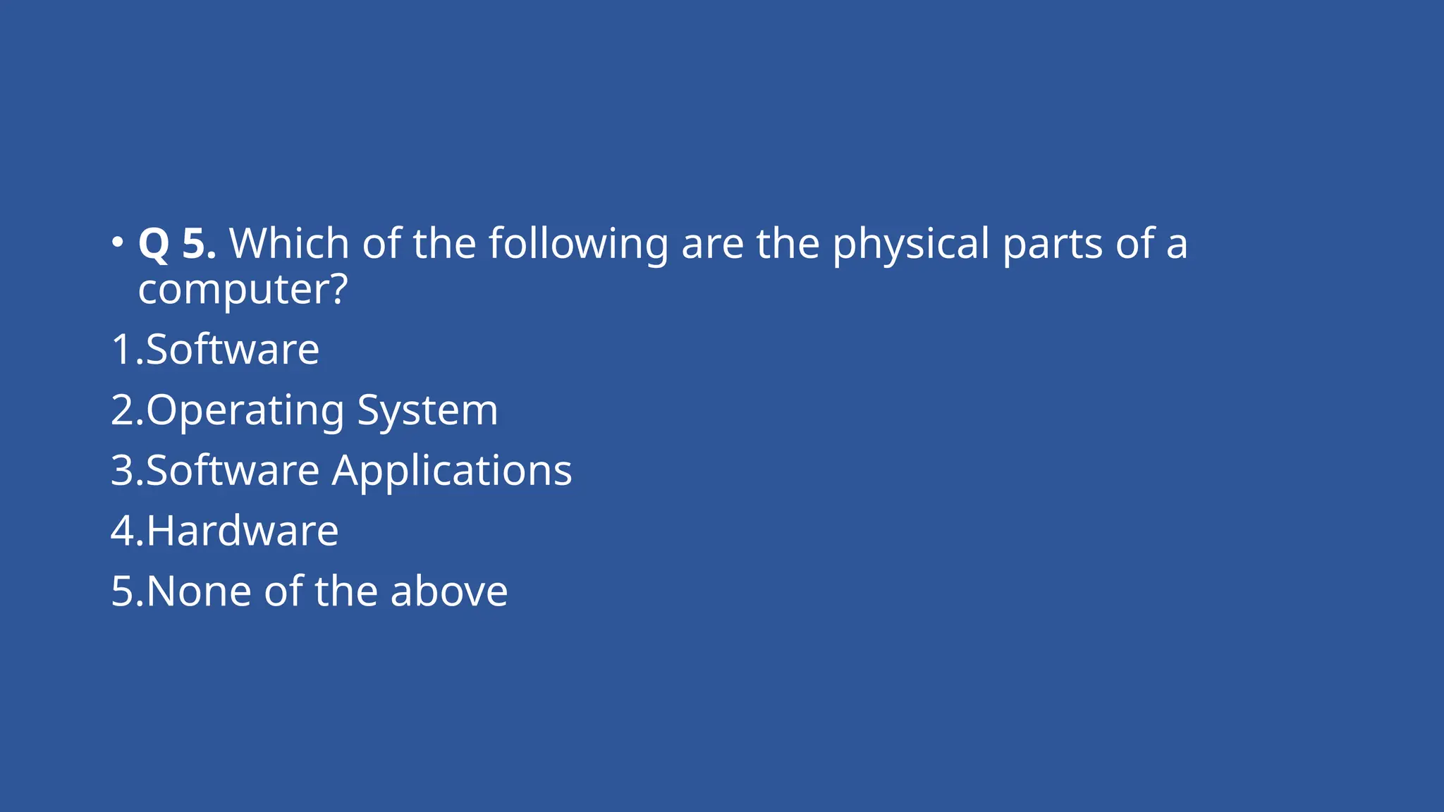 • Q 5. Which of the following are the physical parts of a
computer?
1.Software
2.Operating System
3.Software Applications
4.Hardware
5.None of the above
 
